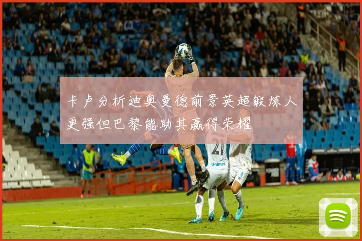 卡卢分析迪奥曼德前景英超锻炼人更强但巴黎能助其赢得荣耀