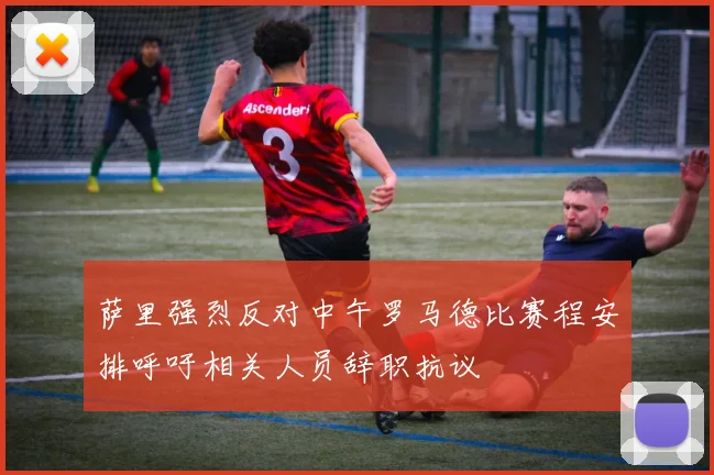 萨里强烈反对中午罗马德比赛程安排呼吁相关人员辞职抗议
