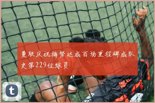 曼联庆祝梅努达成百场里程碑成队史第229位球员