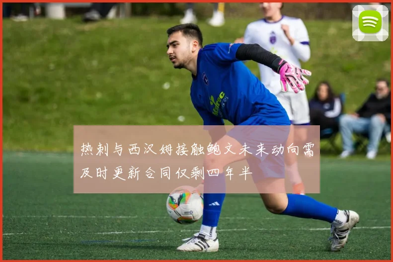 热刺与西汉姆接触鲍文未来动向需及时更新合同仅剩四年半