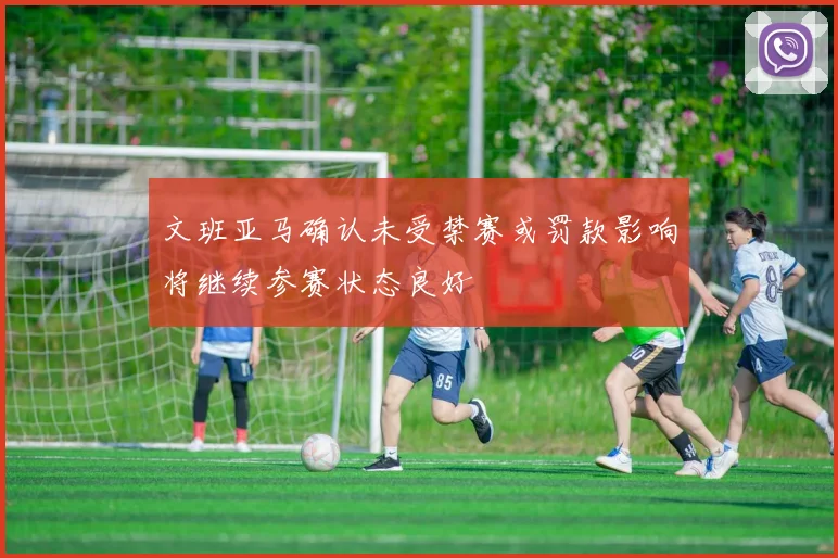 文班亚马确认未受禁赛或罚款影响将继续参赛状态良好