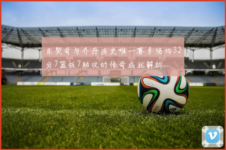 东契奇与乔丹历史唯一赛季场均32分7篮板7助攻的传奇成就解析