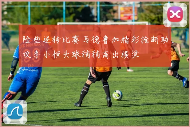 险些逆转比赛马德鲁加精彩抢断助攻李小恒头球稍稍高出横梁