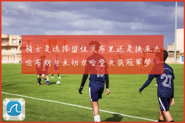 骑士是选择留住莫布里还是换来杰伦布朗与米切尔哈登共筑冠军梦