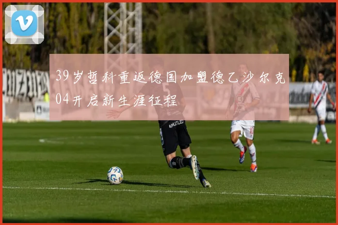 39岁哲科重返德国加盟德乙沙尔克04开启新生涯征程