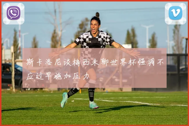 斯卡洛尼谈梅西未聊世界杯强调不应过早施加压力