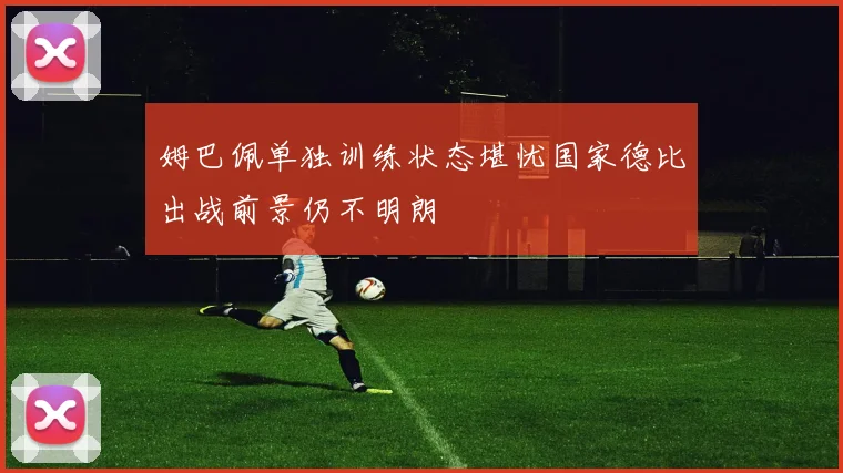姆巴佩单独训练状态堪忧国家德比出战前景仍不明朗