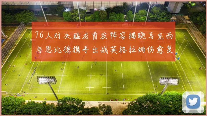 76人对决猛龙首发阵容揭晓马克西与恩比德携手出战英格拉姆伤愈复出助阵