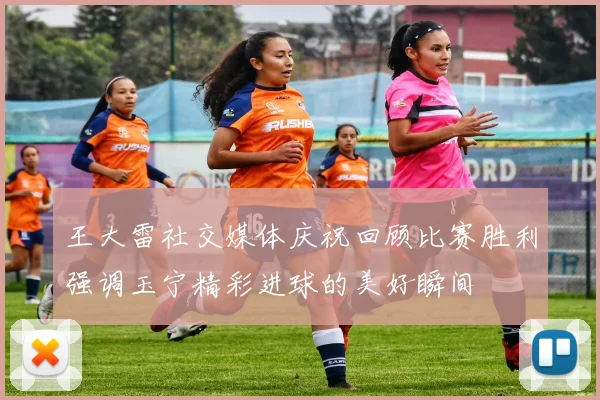 王大雷社交媒体庆祝回顾比赛胜利强调玉宁精彩进球的美好瞬间